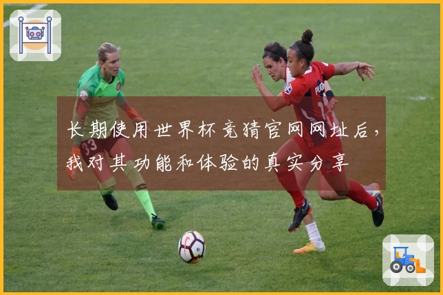 长期使用世界杯竞猜官网网址后，我对其功能和体验的真实分享